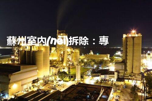 蘇州室內(nèi)拆除：專業(yè)高效，安全環(huán)保一站式服務